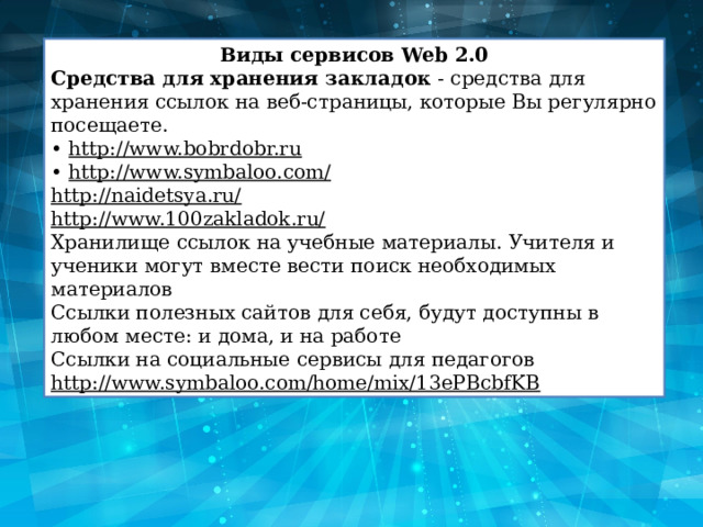 Виды сервисов Web 2.0 Средства для хранения закладок  - средства для хранения ссылок на веб-страницы, которые Вы регулярно посещаете. •  http://www.bobrdobr.ru •  http://www.symbaloo.com/ http://naidetsya.ru/ http://www.100zakladok.ru/ Хранилище ссылок на учебные материалы. Учителя и ученики могут вместе вести поиск необходимых материалов Ссылки полезных сайтов для себя, будут доступны в любом месте: и дома, и на работе Ссылки на социальные сервисы для педагогов http://www.symbaloo.com/home/mix/13ePBcbfKB 