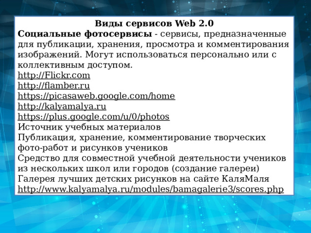 Виды сервисов Web 2.0 Социальные фотосервисы  - сервисы, предназначенные для публикации, хранения, просмотра и комментирования изображений. Могут использоваться персонально или с коллективным доступом. http://Flickr.com http://flamber.ru https://picasaweb.google.com/home http://kalyamalya.ru https://plus.google.com/u/0/photos Источник учебных материалов Публикация, хранение, комментирование творческих фото-работ и рисунков учеников Средство для совместной учебной деятельности учеников из нескольких школ или городов (cоздание галереи) Галерея лучших детских рисунков на сайте КаляМаля http://www.kalyamalya.ru/modules/bamagalerie3/scores.php 