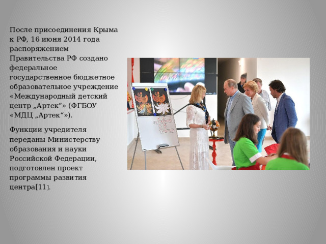 После присоединения Крыма к РФ, 16 июня 2014 года распоряжением Правительства РФ создано федеральное государственное бюджетное образовательное учреждение «Международный детский центр „Артек“» (ФГБОУ «МДЦ „Артек“»). Функции учредителя переданы Министерству образования и науки Российской Федерации, подготовлен проект программы развития центра[11 ].   