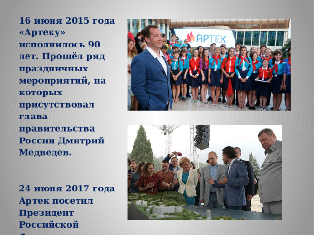 16 июня 2015 года «Артеку» исполнилось 90 лет. Прошёл ряд праздничных мероприятий, на которых присутствовал глава правительства России Дмитрий Медведев.   24 июня 2017 года Артек посетил Президент Российской Федерации Владимир Путин. 
