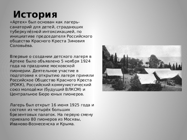 История «Артек» был основан как лагерь-санаторий для детей, страдающих туберкулёзной интоксикацией, по инициативе председателя Российского общества Красного Креста Зиновия Соловьёва. Впервые о создании детского лагеря в Артеке было объявлено 5 ноября 1924 года на празднике московской пионерии. Деятельное участие в подготовке к открытию лагеря приняли Российское Общество Красного Креста (РОКК), Российский коммунистический союз молодёжи (будущий ВЛКСМ) и Центральное Бюро юных пионеров. Лагерь был открыт 16 июня 1925 года и состоял из четырёх больших брезентовых палаток. На первую смену приехало 80 пионеров из Москвы, Иваново-Вознесенска и Крыма. 