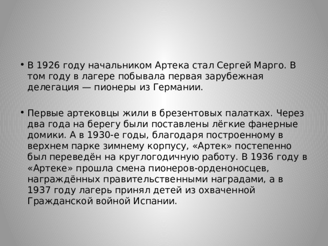 В 1926 году начальником Артека стал Сергей Марго. В том году в лагере побывала первая зарубежная делегация — пионеры из Германии. Первые артековцы жили в брезентовых палатках. Через два года на берегу были поставлены лёгкие фанерные домики. А в 1930-е годы, благодаря построенному в верхнем парке зимнему корпусу, «Артек» постепенно был переведён на круглогодичную работу. В 1936 году в «Артеке» прошла смена пионеров-орденоносцев, награждённых правительственными наградами, а в 1937 году лагерь принял детей из охваченной Гражданской войной Испании. 
