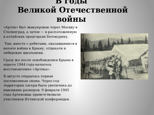В годы  Великой Отечественной войны «Артек» был эвакуирован через Москву в Сталинград, а затем — в расположенную в алтайских предгорьях Белокуриху.  Там, вместе с ребятами, оказавшимися в начале войны в Крыму, отдыхали и сибирские школьники. Сразу же после освобождения Крыма в апреле 1944 года началось восстановление «Артека». В августе открылась первая послевоенная смена. Через год территория лагеря была увеличена до нынешних размеров. 9 февраля 1945 года Артековцы приветствовали участников Ялтинской конференции. 