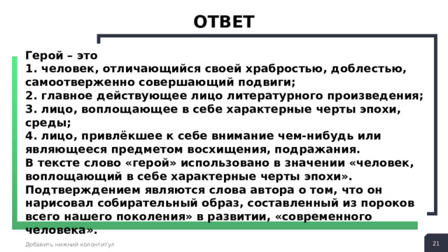 ответ Герой – это 1. человек, отличающийся своей храбростью, доблестью, самоотверженно совершающий подвиги; 2. главное действующее лицо литературного произведения; 3. лицо, воплощающее в себе характерные черты эпохи, среды; 4. лицо, привлёкшее к себе внимание чем-нибудь или являющееся предметом восхищения, подражания. В тексте слово «герой» использовано в значении «человек, воплощающий в себе характерные черты эпохи». Подтверждением являются слова автора о том, что он нарисовал собирательный образ, составленный из пороков всего нашего поколения» в развитии, «современного человека».  Добавить нижний колонтитул 