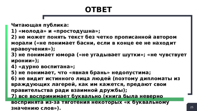 ответ Читающая публика: 1) «молода» и «простодушна»; 2) не может понять текст без четко прописанной автором морали («не понимает басни, если в конце ее не находит нравоучения»); 3) не понимает юмора («не угадывает шутки»; «не чувствует иронии»); 4) «дурно воспитана»; 5) не понимает, что «явная брань» недопустима; 6) не видит истинного лица людей (поэтому дипломаты из враждующих лагерей, как им кажется, предают свои правительства ради взаимной дружбы); 7) все воспринимает буквально (книга была неверно воспринята из-за тяготения некоторых «к буквальному значению слов»).  