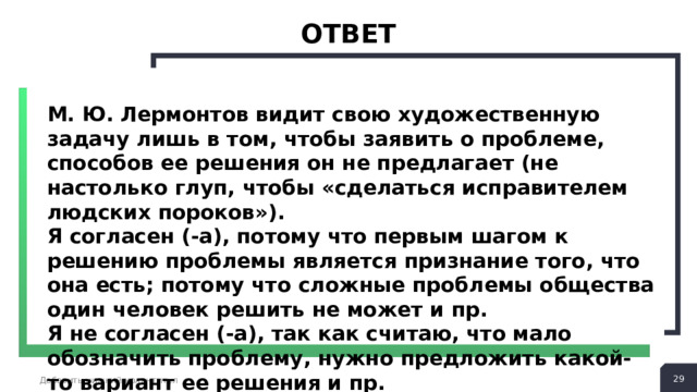 ответ М. Ю. Лермонтов видит свою художественную задачу лишь в том, чтобы заявить о проблеме, способов ее решения он не предлагает (не настолько глуп, чтобы «сделаться исправителем людских пороков»). Я согласен (-а), потому что первым шагом к решению проблемы является признание того, что она есть; потому что сложные проблемы общества один человек решить не может и пр. Я не согласен (-а), так как считаю, что мало обозначить проблему, нужно предложить какой-то вариант ее решения и пр.  Добавить нижний колонтитул 