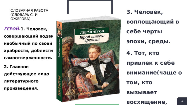 3. Человек, воплощающий в себе черты эпохи, среды. 4. Тот, кто привлек к себе внимание(чаще о том, кто вызывает восхищение, подражание, удивление). СЛОВАРНАЯ РАБОТА (СЛОВАРЬ С. И. ОЖЕГОВА) ГЕРОЙ - 1. Человек, совершающий подвиги, необычный по своей храбрости, доблести, самоотверженности. 2. Главное действующее лицо литературного произведения.  