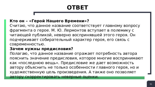 ответ Кто он – «Герой Нашего Времени»? Считаю, что данное название соответствует главному вопросу фрагмента о герое. М. Ю. Лермонтов вступает в полемику с читающей публикой, неверно воспринявшей этого героя. Он подчеркивает собирательный характер героя, его связь с современностью. Зачем нужны предисловия? Полагаю, что данное название отражает потребность автора пояснить значение предисловия, которое многие воспринимают как «последнюю вещь». Предисловие же дает возможность автору объяснить не только особенности главного героя, но и художественную цель произведения. А также оно позволяет автору скорректировать неверные оценки.  