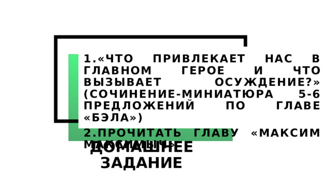 1.«ЧТО ПРИВЛЕКАЕТ НАС В ГЛАВНОМ ГЕРОЕ И ЧТО ВЫЗЫВАЕТ ОСУЖДЕНИЕ?» (СОЧИНЕНИЕ-МИНИАТЮРА 5-6 ПРЕДЛОЖЕНИЙ ПО ГЛАВЕ «БЭЛА») 2.ПРОЧИТАТЬ ГЛАВУ «МАКСИМ МАКСИМЫЧ» ДОМАШНЕЕ ЗАДАНИЕ 