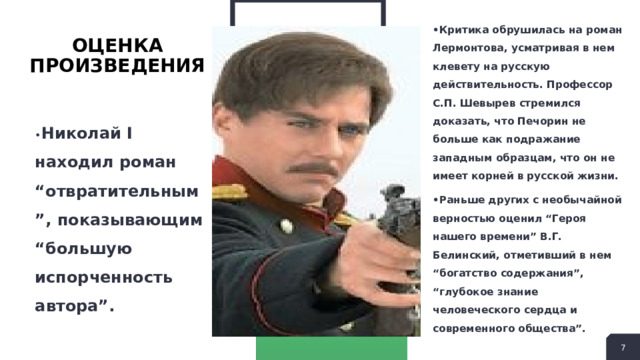 • Критика обрушилась на роман Лермонтова, усматривая в нем клевету на русскую действительность. Профессор С.П. Шевырев стремился доказать, что Печорин не больше как подражание западным образцам, что он не имеет корней в русской жизни. • Раньше других с необычайной верностью оценил “Героя нашего времени” В.Г. Белинский, отметивший в нем “богатство содержания”, “глубокое знание человеческого сердца и современного общества”. Оценка произведения • Николай I находил роман “отвратительным”, показывающим “большую испорченность автора”.  