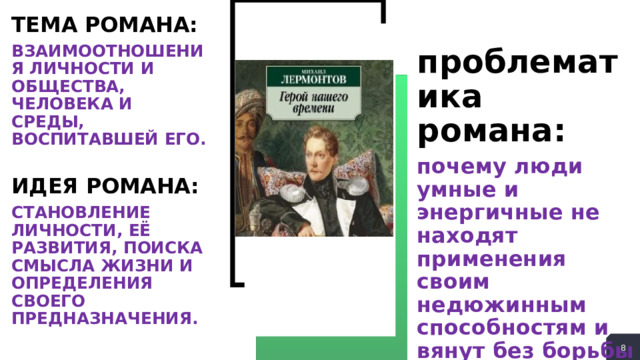 ТЕМА РОМАНА: ВЗАИМООТНОШЕНИЯ ЛИЧНОСТИ И ОБЩЕСТВА, ЧЕЛОВЕКА И СРЕДЫ, ВОСПИТАВШЕЙ ЕГО.  ИДЕЯ РОМАНА: СТАНОВЛЕНИЕ ЛИЧНОСТИ, ЕЁ РАЗВИТИЯ, ПОИСКА СМЫСЛА ЖИЗНИ И ОПРЕДЕЛЕНИЯ СВОЕГО ПРЕДНАЗНАЧЕНИЯ. проблематика романа: почему люди умные и энергичные не находят применения своим недюжинным способностям и вянут без борьбы в самом начале жизненного пути?  
