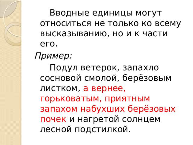   Вводные единицы могут относиться не только ко всему высказыванию, но и к части его. Пример:   Подул ветерок, запахло сосновой смолой, берёзовым листком, а вернее, горьковатым, приятным запахом набухших берёзовых почек и нагретой солнцем лесной подстилкой. 
