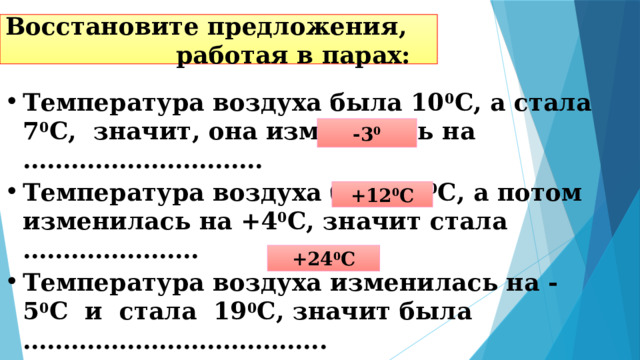 Восстановите предложения, работая в парах: Температура воздуха была 10 0 С, а стала 7 0 С, значит, она изменилась на ………………………… Температура воздуха была 8 0 С, а потом изменилась на +4 0 С, значит стала …………………. Температура воздуха изменилась на -5 0 С и стала 19 0 С, значит была ……………………………….. -3 0 +12 0 С +24 0 С 