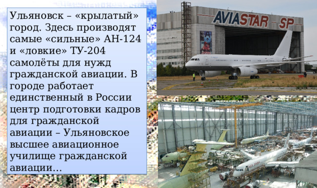 Ульяновск – «крылатый» город. Здесь производят самые «сильные» АН-124 и «ловкие» ТУ-204 самолёты для нужд гражданской авиации. В городе работает единственный в России центр подготовки кадров для гражданской авиации – Ульяновское высшее авиационное училище гражданской авиации… 