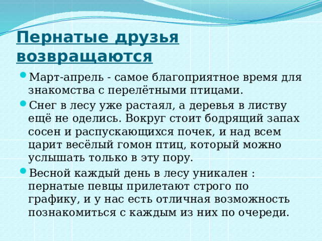 Пернатые друзья возвращаются Март-апрель - самое благоприятное время для знакомства с перелётными птицами. Снег в лесу уже растаял, а деревья в листву ещё не оделись. Вокруг стоит бодрящий запах сосен и распускающихся почек, и над всем царит весёлый гомон птиц, который можно услышать только в эту пору. Весной каждый день в лесу уникален : пернатые певцы прилетают строго по графику, и у нас есть отличная возможность познакомиться с каждым из них по очереди. 