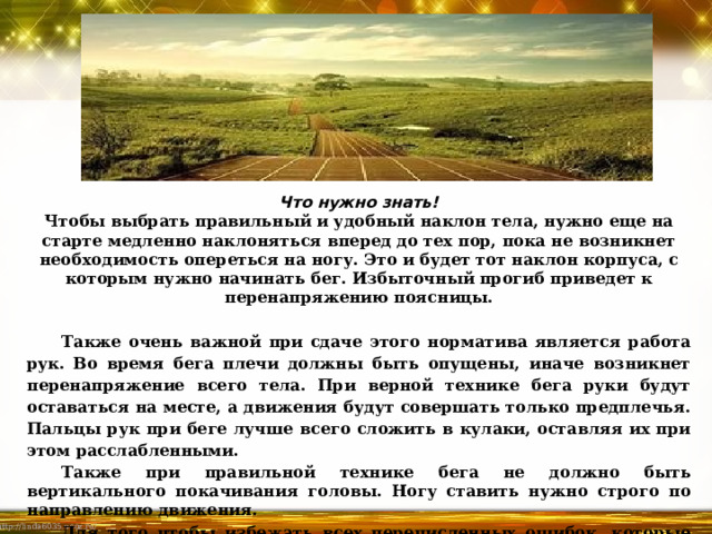          Что нужно знать!  Чтобы выбрать правильный и удобный наклон тела, нужно еще на старте медленно наклоняться вперед до тех пор, пока не возникнет необходимость опереться на ногу. Это и будет тот наклон корпуса, с которым нужно начинать бег. Избыточный прогиб приведет к перенапряжению поясницы.   Также очень важной при сдаче этого норматива является работа рук. Во время бега плечи должны быть опущены, иначе возникнет перенапряжение всего тела. При верной технике бега руки будут оставаться на месте, а движения будут совершать только предплечья. Пальцы рук при беге лучше всего сложить в кулаки, оставляя их при этом расслабленными. Также при правильной технике бега не должно быть вертикального покачивания головы. Ногу ставить нужно строго по направлению движения. Для того чтобы избежать всех перечисленных ошибок, которые способны повлиять на скорость бега, отрабатывать правильные движения лучше сначала в замедленном темпе. 