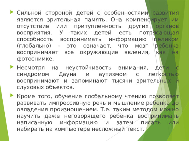 Сильной стороной детей с особенностями развития является зрительная память. Она компенсирует им отсутствие или притупленность других органов восприятия. У таких детей есть потрясающая способность воспринимать информацию целиком (глобально) - это означает, что мозг ребенка воспринимает все окружающие явления, как на фотоснимке. Несмотря на неустойчивость внимания, дети с синдромом Дауна и аутизмом с легкостью воспринимают и запоминают тысячи зрительных и слуховых объектов. Кроме того, обучение глобальному чтению позволяет развивать импрессивную речь и мышление ребенка до овладения произношением. Т.е. таким методом можно научить даже неговорящего ребёнка воспринимать написанную информацию и затем писать или набирать на компьютере несложный текст . 