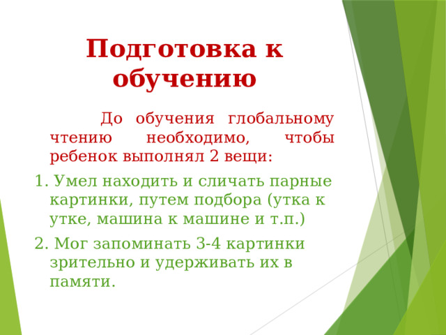 Подготовка к обучению  До обучения глобальному чтению необходимо, чтобы ребенок выполнял 2 вещи: 1. Умел находить и сличать парные картинки, путем подбора (утка к утке, машина к машине и т.п.) 2. Мог запоминать 3-4 картинки зрительно и удерживать их в памяти. 