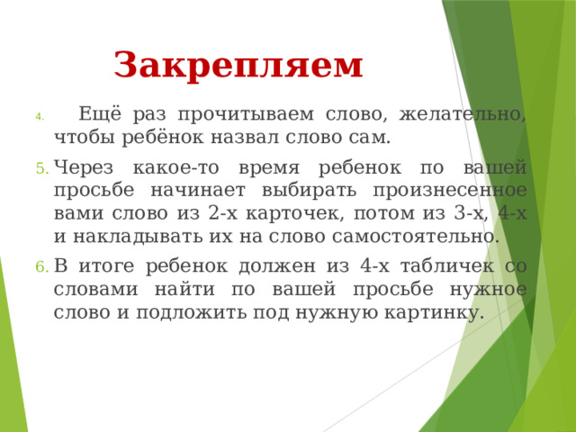 Закрепляем       Ещё раз прочитываем слово, желательно, чтобы ребёнок назвал слово сам. Через какое-то время ребенок по вашей просьбе начинает выбирать произнесенное вами слово из 2-х карточек, потом из 3-х, 4-х и накладывать их на слово самостоятельно. В итоге ребенок должен из 4-х табличек со словами найти по вашей просьбе нужное слово и подложить под нужную картинку. 