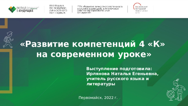 «Развитие компетенций 4 «К» на современном уроке» Выступление подготовила: Ирлянова Наталья Егеньевна, учитель русского языка и литературы    Первомайск, 2022 г. 