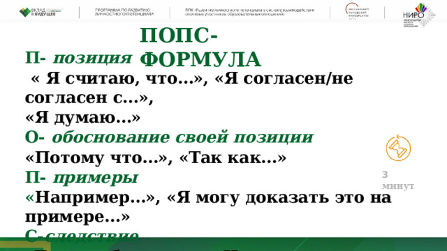 ПОПС- ФОРМУЛА П- позиция   « Я считаю, что…», «Я согласен/не согласен с…», «Я думаю…» О- обоснование своей позиции «Потому что…», «Так как…» П- примеры « Например…», «Я могу доказать это на примере…» С- следствие «Таким образом…», «Исходя из сказанного…» 3  мин у ты 