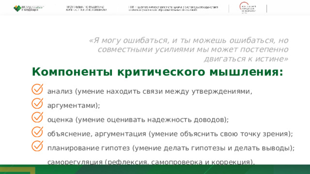 «Я могу ошибаться, и ты можешь ошибаться, но совместными усилиями мы может постепенно двигаться к истине» Компоненты критического мышления: анализ (умение находить связи между утверждениями, аргументами); оценка (умение оценивать надежность доводов); объяснение, аргументация (умение объяснить свою точку зрения); планирование гипотез (умение делать гипотезы и делать выводы); саморегуляция (рефлексия, самопроверка и коррекция). 