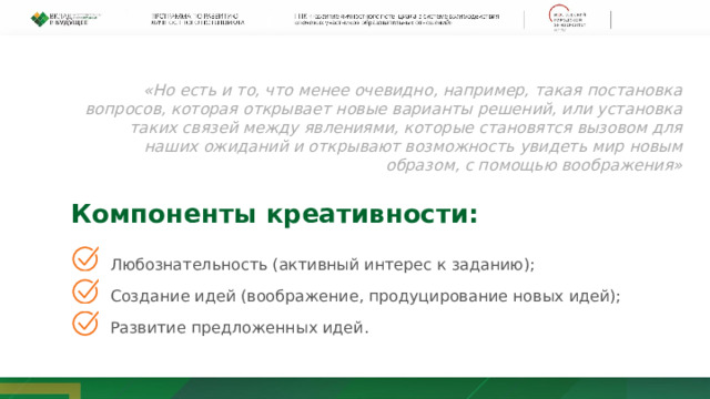 «Но есть и то, что менее очевидно, например, такая постановка вопросов, которая открывает новые варианты решений, или установка таких связей между явлениями, которые становятся вызовом для наших ожиданий и открывают возможность увидеть мир новым образом, с помощью воображения» Компоненты креативности: Любознательность (активный интерес к заданию); Создание идей (воображение, продуцирование новых идей); Развитие предложенных идей. 