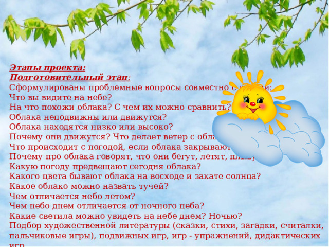 Этапы проекта: Подготовительный этап : Сформулированы проблемные вопросы совместно с детьми: Что вы видите на небе? На что похожи облака? С чем их можно сравнить? Облака неподвижны или движутся? Облака находятся низко или высоко? Почему они движутся? Что делает ветер с облаками? Что происходит с погодой, если облака закрывают солнце? Почему про облака говорят, что они бегут, летят, плывут? Какую погоду предвещают сегодня облака? Какого цвета бывают облака на восходе и закате солнца? Какое облако можно назвать тучей? Чем отличается небо летом? Чем небо днем отличается от ночного неба? Какие светила можно увидеть на небе днем? Ночью? Подбор художественной литературы (сказки, стихи, загадки, считалки, пальчиковые игры), подвижных игр, игр - упражнений, дидактических игр. 