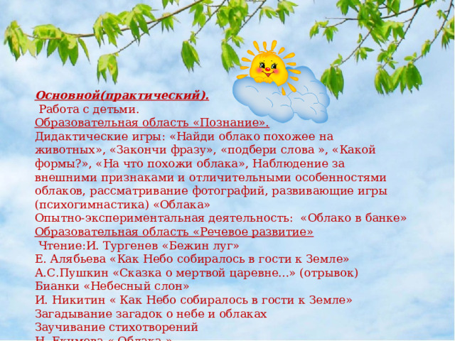 Основной(практический).  Работа с детьми. Образовательная область «Познание». Дидактические игры: «Найди облако похожее на животных», «Закончи фразу», «подбери слова », «Какой формы?», «На что похожи облака», Наблюдение за внешними признаками и отличительными особенностями облаков, рассматривание фотографий, развивающие игры (психогимнастика) «Облака» Опытно-экспериментальная деятельность: «Облако в банке» Образовательная область «Речевое развитие»   Чтение:И. Тургенев «Бежин луг» Е. Алябьева «Как Небо собиралось в гости к Земле» А.С.Пушкин «Сказка о мертвой царевне...» (отрывок) Бианки «Небесный слон» И. Никитин « Как Небо собиралось в гости к Земле» Загадывание загадок о небе и облаках Заучивание стихотворений Н. Екимова « Облака.» 