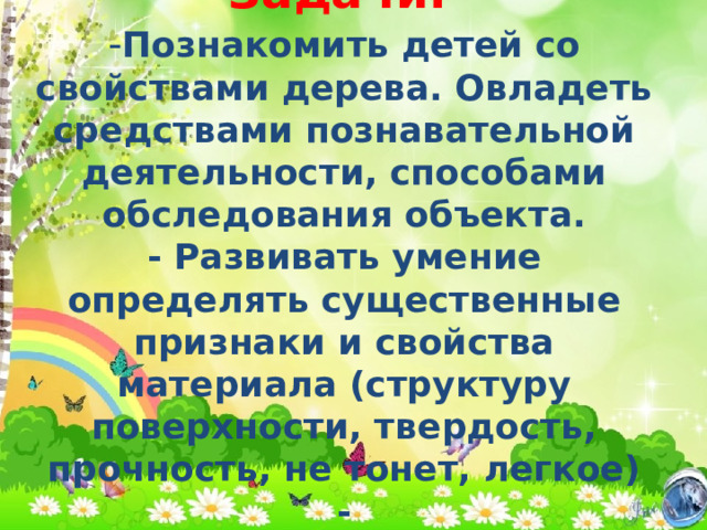 Задачи:    - Познакомить детей со свойствами дерева. Овладеть средствами познавательной деятельности, способами обследования объекта.  - Развивать умение определять существенные признаки и свойства материала (структуру поверхности, твердость, прочность, не тонет, легкое)  - 