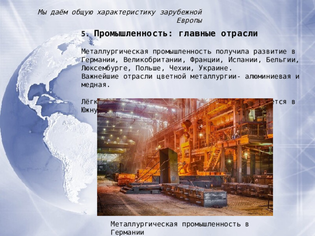 Мы даём общую характеристику зарубежной Европы 5. Промышленность : главные отрасли Металлургическая промышленность получила развитие в Германии, Великобритании, Франции, Испании, Бельгии, Люксембурге, Польше, Чехии, Украине. Важнейшие отрасли цветной металлургии- алюминиевая и медная. Лёгкая промышленность в последнее время смещается в Южную Европу. Металлургическая промышленность в Германии 