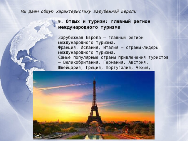 Мы даём общую характеристику зарубежной Европы 9. Отдых и туризм : главный регион международного туризма  Зарубежная Европа – главный регион международного туризма. Франция, Испания, Италия – страны-лидеры международного туризма. Самые популярные страны привлечения туристов – Великобритания, Германия, Австрия, Швейцария, Греция, Португалия, Чехия, Венгрия. 