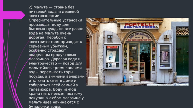 2) Мальта — страна без питьевой воды и дешевой электроэнергии. Опреснительные установки производят воду для бытовых нужд, но все равно вода на Мальте очень дорогая. Перебои с электричеством приводят к серьезным убыткам, особенно страдают владельцы продуктовых магазинов. Дорогая вода и электричество — повод для мальтийцев тремя каплями воды перемывать горы посуды, а зимними вечерами отключать свет в доме и собираться всей семьей у телевизора. Воду из-под крана пить нельзя, поэтому покупки в любом магазине у мальтийцев начинаются с бутылочки воды. 