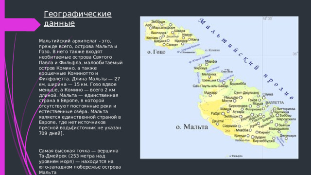 Географические данные Мальтийский архипелаг - это, прежде всего, острова Мальта и Гозо. В него также входят необитаемые острова Святого Павла и Фильфла, малообитаемый остров Комино, а также крошечные Коминотто и Филфолетта. Длина Мальты — 27 км, ширина — 15 км. Гозо вдвое меньше, а Комино — всего 2 км длиной. Мальта — единственная страна в Европе, в которой отсутствуют постоянные реки и естественные озёра. Мальта является единственной страной в Европе, где нет источников пресной воды[источник не указан 709 дней]. Самая высокая точка — вершина Та-Дмейрек (253 метра над уровнем моря) — находится на юго-западном побережье острова Мальта 