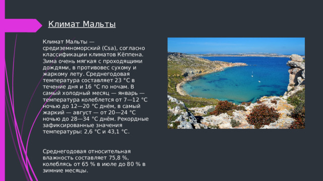 Климат Мальты Климат Мальты — средиземноморский (Csa), согласно классификации климатов Кёппена. Зима очень мягкая с проходящими дождями, в противовес сухому и жаркому лету. Среднегодовая температура составляет 23 °C в течение дня и 16 °C по ночам. В самый холодный месяц — январь — температура колеблется от 7—12 °C ночью до 12—20 °C днём, в самый жаркий — август — от 20—24 °C ночью до 28—34 °C днём. Рекордные зафиксированные значения температуры: 2,6 °C и 43,1 °C. Среднегодовая относительная влажность составляет 75,8 %, колеблясь от 65 % в июле до 80 % в зимние месяцы. 