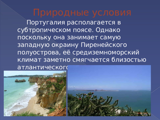  Природные условия  Португалия располагается в субтропическом поясе. Однако поскольку она занимает самую западную окраину Пиренейского полуострова, её средиземноморский климат заметно смягчается близостью атлантического океана. 