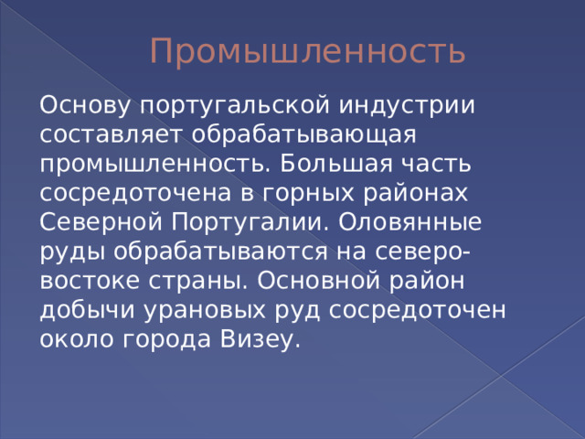 Промышленность Основу португальской индустрии составляет обрабатывающая промышленность. Большая часть сосредоточена в горных районах Северной Португалии. Оловянные руды обрабатываются на северо-востоке страны. Основной район добычи урановых руд сосредоточен около города Визеу. 