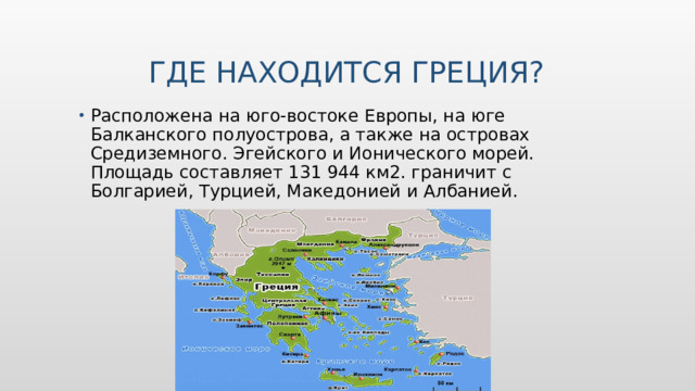  Где находится Греция? Расположена на юго-востоке Европы, на юге Балканского полуострова, а также на островах Средиземного. Эгейского и Ионического морей. Площадь составляет 131 944 км2. граничит с Болгарией, Турцией, Македонией и Албанией. Вставьте карту своей страны.  