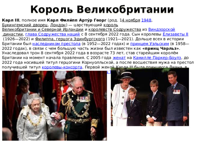  Король Великобритании Карл III , полное имя  Карл Фили́пп Арту́р Георг  (род. 1 4 ноября   1948 ,  Букингемский дворец ,  Лондон ) — царствующий  король   Великобритании и Северной Ирландии  и  королевств Содружества  из  Виндзорской династии ,  глава Содружества наций  с 8 сентября 2022 года. Сын королевы  Елизаветы II  (1926—2022) и  Филиппа, герцога Эдинбургского  (1921—2021). Дольше всех в истории Британии был  наследником престола  (в 1952—2022 годах) и  принцем Уэльским  (в 1958—2022 годах), в связи с чем большую часть жизни был известен как  «принц Чарльз» . Унаследовал трон 8 сентября 2022 года в возрасте 73 лет, став старейшим королём Британии на момент начала правления. С 2005 года  женат  на  Камилле Паркер-Боулз , до 2022 года носившей титул герцогини Корнуолльской, а после восшествия мужа на престол получившей титул  королевы-консорта . Первой женой Карла III была  принцесса Диана , в этом браке родилось двое сыновей:  Уильям, принц Уэльский  ( наследник  престола) и  Гарри, герцог Сассекский . 