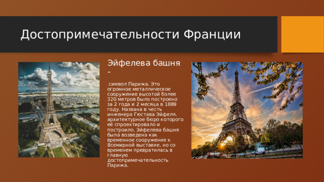 Достопримечательности Франции Эйфелева башня -  символ Парижа. Это огромное металлическое сооружение высотой более 320 метров было построено за 2 года и 2 месяца в 1889 году. Названа в честь инженера Гюстава Эйфеля, архитектурное бюро которого её спроектировало и построило. Эйфелева башня была возведена как временное сооружение к Всемирной выставке, но со временем превратилась в главную достопримечательность Парижа. 