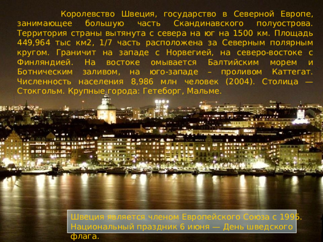  Королевство Швеция, государство в Северной Европе, занимающее большую часть Скандинавского полуострова. Территория страны вытянута с севера на юг на 1500 км. Площадь 449,964 тыс км2, 1/7 часть расположена за Северным полярным кругом. Граничит на западе с Норвегией, на северо-востоке с Финляндией. На востоке омывается Балтийским морем и Ботническим заливом, на юго-западе – проливом Каттегат. Численность населения 8,986 млн человек (2004). Столица — Стокгольм. Крупные города: Гетеборг, Мальме. Швеция является членом Европейского Союза с 1995. Национальный праздник 6 июня — День шведского флага.  