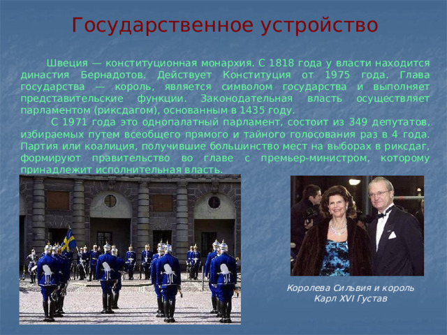 Государственное устройство   Швеция — конституционная монархия. С 1818 года у власти находится династия Бернадотов. Действует Конституция от 1975 года. Глава государства — король, является символом государства и выполняет представительские функции. Законодательная власть осуществляет парламентом (риксдагом), основанным в 1435 году.  С 1971 года это однопалатный парламент, состоит из 349 депутатов, избираемых путем всеобщего прямого и тайного голосования раз в 4 года. Партия или коалиция, получившие большинство мест на выборах в риксдаг, формируют правительство во главе с премьер-министром, которому принадлежит исполнительная власть. Королева Сильвия и король Карл XVI Густав   