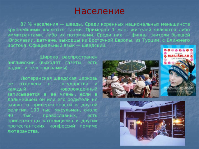 Население  87 % населения — шведы. Среди коренных национальных меньшинств крупнейшими являются саами. Примерно 1 млн. жителей являются либо иммигрантами, либо их потомками. Среди них — финны, жители бывшей Югославии, датчане, выходцы из Восточной Европы, из Турции, с Ближнего Востока. Официальный язык — шведский.  Широко распространен английский (выходят газеты, есть радио- и телепрограммы).  Лютеранская шведская церковь не отделена от государства и каждый новорожденный записывается в ее члены, если в дальнейшем он или его родители не заявят о приверженности к другой религии. 100 тыс. мусульман, около 90 тыс. православных, есть приверженцы католицизма и других протестантских конфессий помимо лютеранства.  