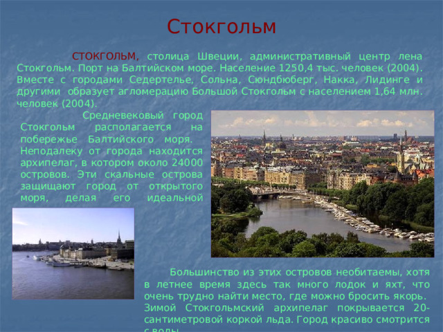 Стокгольм  СТОКГОЛЬМ, столица Швеции, административный центр лена Стокгольм. Порт на Балтийском море. Население 1250,4 тыс. человек (2004). Вместе с городами Седертелье, Сольна, Сюндбюберг, Накка, Лидинге и другими образует агломерацию Большой Стокгольм с населением 1,64 млн. человек (2004).  Средневековый город Стокгольм располагается на побережье Балтийского моря. Неподалеку от города находится архипелаг, в котором около 24000 островов. Эти скальные острова защищают город от открытого моря, делая его идеальной гаванью.  Большинство из этих островов необитаемы, хотя в летнее время здесь так много лодок и яхт, что очень трудно найти место, где можно бросить якорь. Зимой Стокгольмский архипелаг покрывается 20-сантиметровой коркой льда. Город красиво смотрится с воды.  