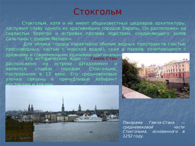 Стокгольм  Стокгольм, хотя и не имеет общеизвестных шедевров архитектуры, заслужил славу одного из красивейших городов Европы. Он расположен на скалистых берегах и островах пролива Норстрем, соединяющего залив Сальтшен с озером Меларен.  Для облика города характерно обилие водных пространств (частью пресноводных, частью с морской водой), скал и парков, сочетающихся с древними и современными зданиями оригинальной архитектуры.   Его историческое ядро — Гамла-Стан расположено на острове Штадхолмен и является старым городом Стокгольма, построенном в 13 веке. Его средневековые улочки связаны в причудливый лабиринт мостиками и арками. Панорама Гамла-Стана — средневековой части Стокгольма, основанного в 1252 году.   