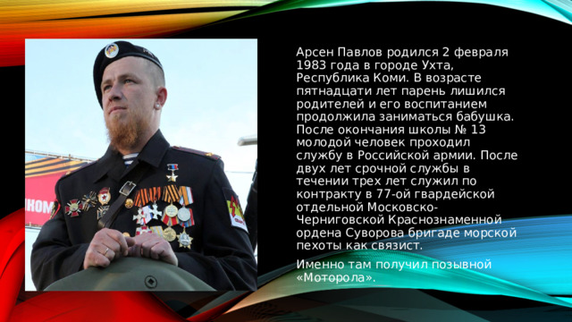 Арсен Павлов родился 2 февраля 1983 года в городе Ухта, Республика Коми. В возрасте пятнадцати лет парень лишился родителей и его воспитанием продолжила заниматься бабушка. После окончания школы № 13 молодой человек проходил службу в Российской армии. После двух лет срочной службы в течении трех лет служил по контракту в 77-ой гвардейской отдельной Московско-Черниговской Краснознаменной ордена Суворова бригаде морской пехоты как связист. Именно там получил позывной «Моторола».  