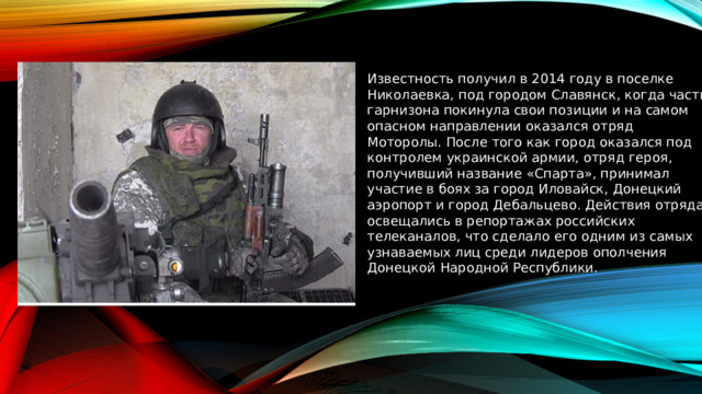 Известность получил в 2014 году в поселке Николаевка, под городом Славянск, когда часть гарнизона покинула свои позиции и на самом опасном направлении оказался отряд Моторолы. После того как город оказался под контролем украинской армии, отряд героя, получивший название «Спарта», принимал участие в боях за город Иловайск, Донецкий аэропорт и город Дебальцево. Действия отряда освещались в репортажах российских телеканалов, что сделало его одним из самых узнаваемых лиц среди лидеров ополчения Донецкой Народной Республики. 