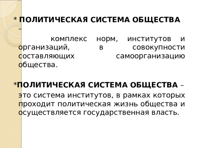 * ПОЛИТИЧЕСКАЯ СИСТЕМА ОБЩЕСТВА –  комплекс норм, институтов и организаций, в совокупности составляющих самоорганизацию общества. * ПОЛИТИЧЕСКАЯ СИСТЕМА ОБЩЕСТВА –  это система институтов, в рамках которых проходит политическая жизнь общества и осуществляется государственная власть. 