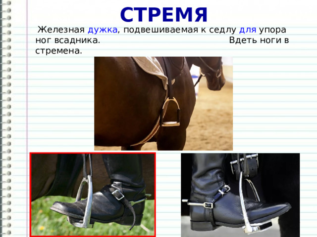 СТРЕМЯ  Железная  дужка , подвешиваемая к седлу  для  упора ног всадника. Вдеть ноги в стремена. 