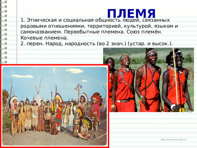  ПЛЕМЯ 1. Этническая и социальная общность людей, связанных родовыми отношениями, территорией, культурой, языком и самоназванием. Первобытные племена. Союз племён. Кочевые племена. 2. перен. Народ, народность (во 2 знач.) (устар. и высок.). 